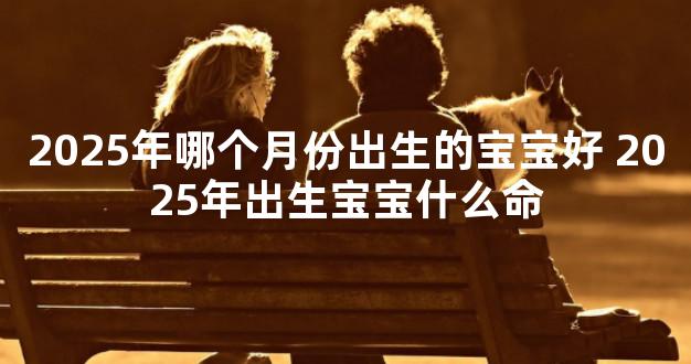 2025年哪个月份出生的宝宝好 2025年出生宝宝什么命